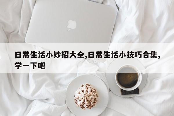 日常生活小妙招大全,日常生活小技巧合集,学一下吧