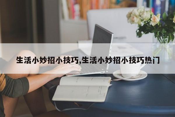 生活小妙招小技巧,生活小妙招小技巧热门