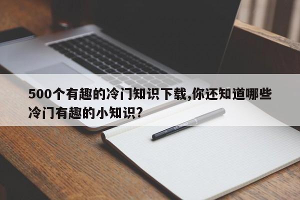 500个有趣的冷门知识下载,你还知道哪些冷门有趣的小知识?