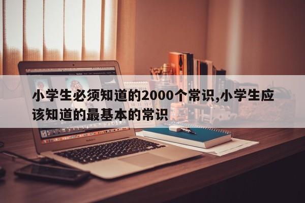 小学生必须知道的2000个常识,小学生应该知道的最基本的常识