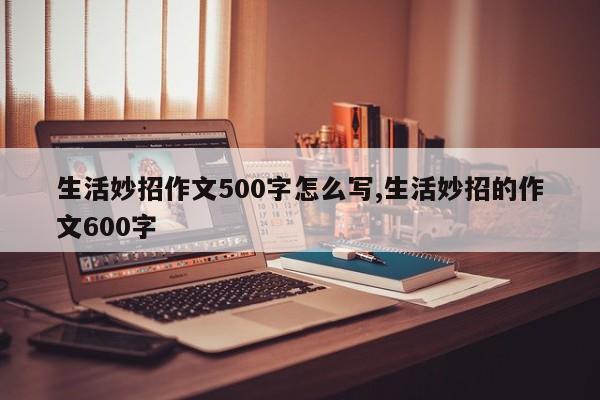 生活妙招作文500字怎么写,生活妙招的作文600字