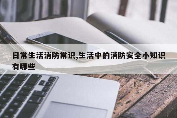 日常生活消防常识,生活中的消防安全小知识有哪些