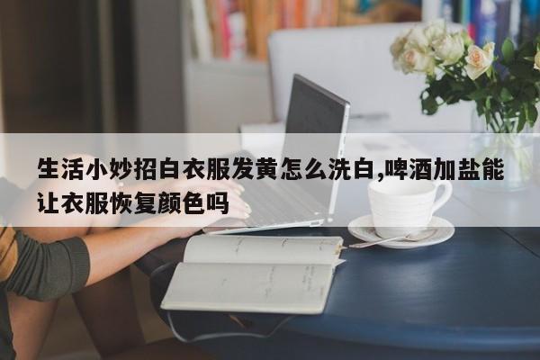 生活小妙招白衣服发黄怎么洗白,啤酒加盐能让衣服恢复颜色吗